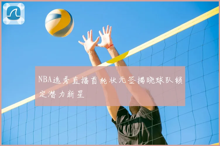 NBA选秀直播首轮状元签揭晓球队锁定潜力新星