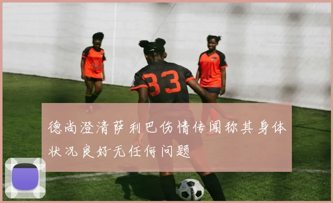 德尚澄清萨利巴伤情传闻称其身体状况良好无任何问题
