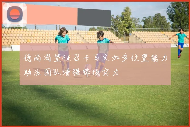 德尚渴望征召卡马文加多位置能力助法国队增强锋线实力