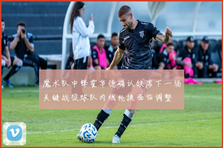 魔术队中锋霍华德确认缺席下一场关键战役球队内线轮换面临调整