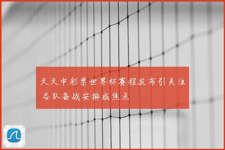 天天中彩票世界杯赛程发布引关注 各队备战安排成焦点