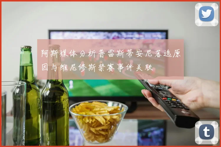 阿斯媒体分析普雷斯蒂安尼落选原因与维尼修斯禁赛事件关联