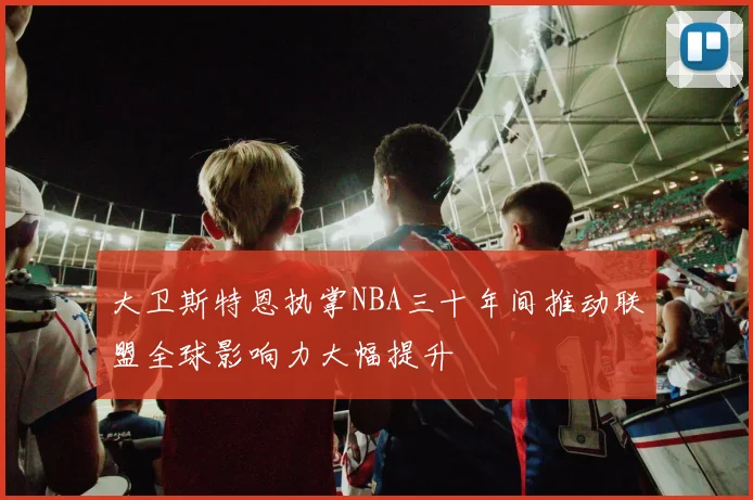 大卫斯特恩执掌NBA三十年间推动联盟全球影响力大幅提升