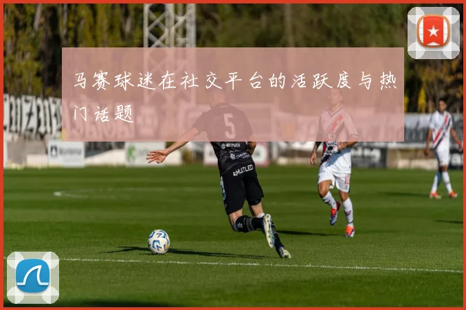 马赛球迷在社交平台的活跃度与热门话题