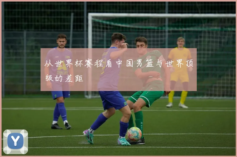 从世界杯赛程看中国男篮与世界顶级的差距