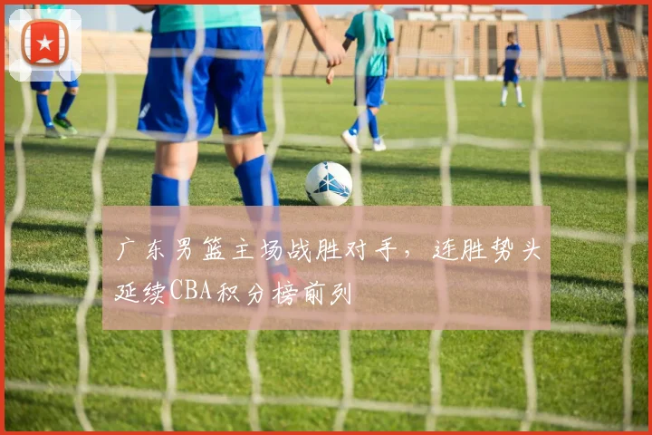 广东男篮主场战胜对手，连胜势头延续CBA积分榜前列