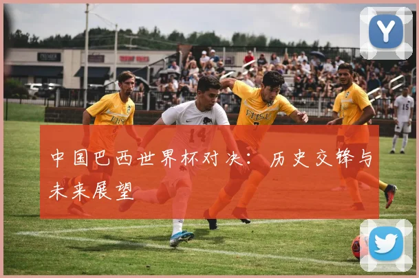 中国巴西世界杯对决:历史交锋与未来展望