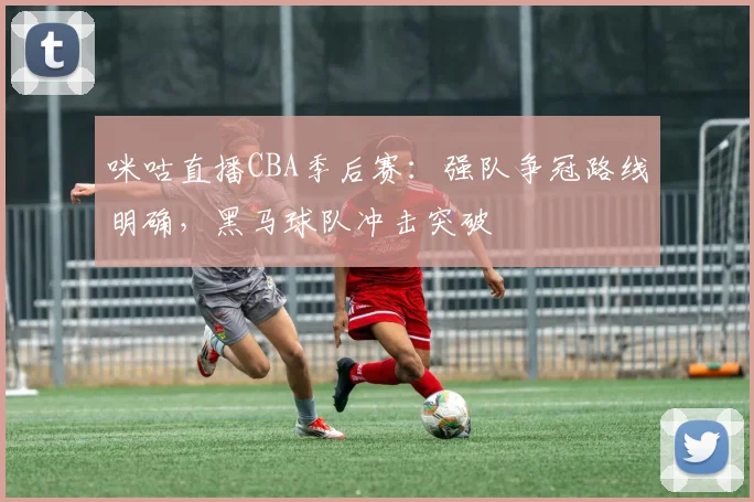 咪咕直播CBA季后赛：强队争冠路线明确，黑马球队冲击突破
