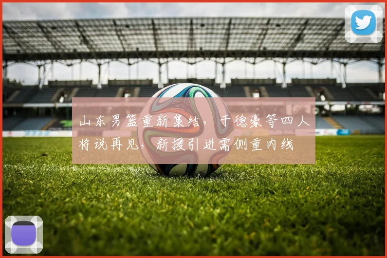 山东男篮重新集结，于德豪等四人将说再见，新援引进需侧重内线