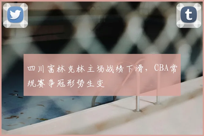 四川富林克林主场战绩下滑，CBA常规赛争冠形势生变