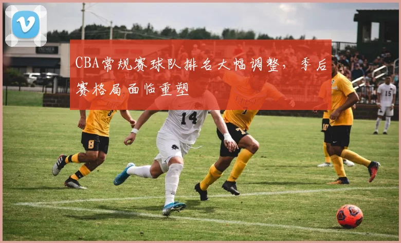 CBA常规赛球队排名大幅调整,季后赛格局面临重塑