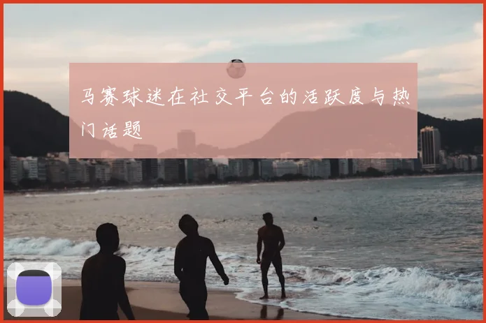 马赛球迷在社交平台的活跃度与热门话题