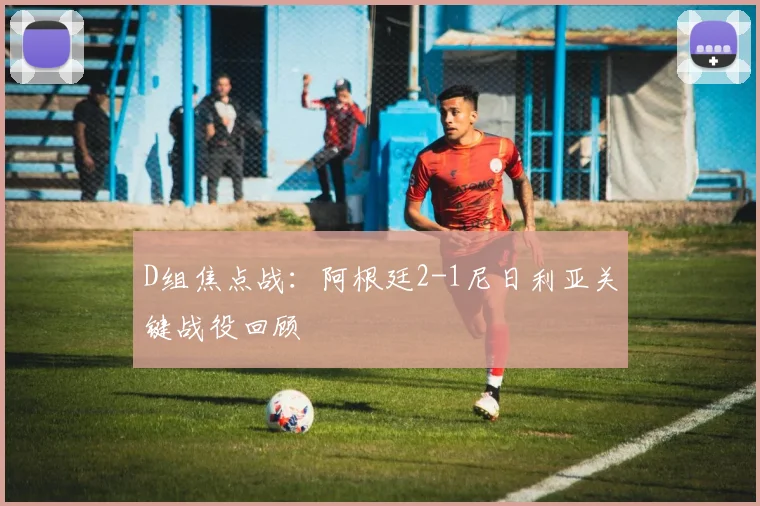 D组焦点战:阿根廷2-1尼日利亚关键战役回顾