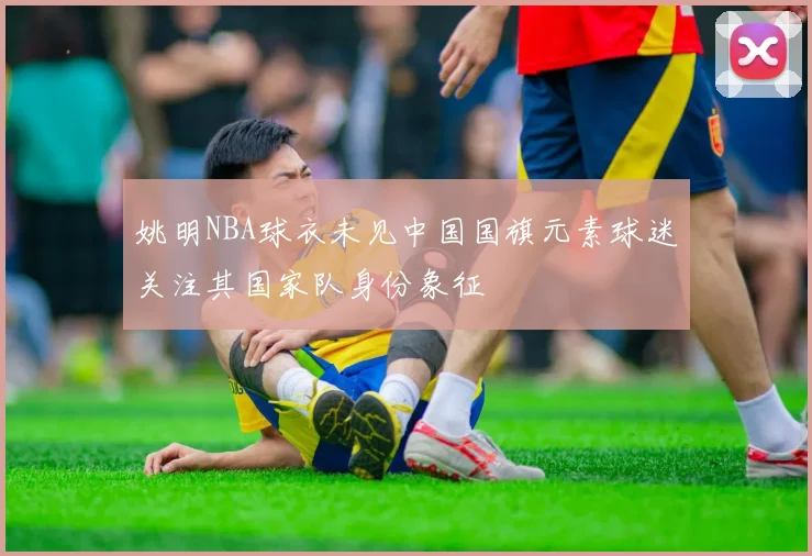 姚明NBA球衣未见中国国旗元素球迷关注其国家队身份象征