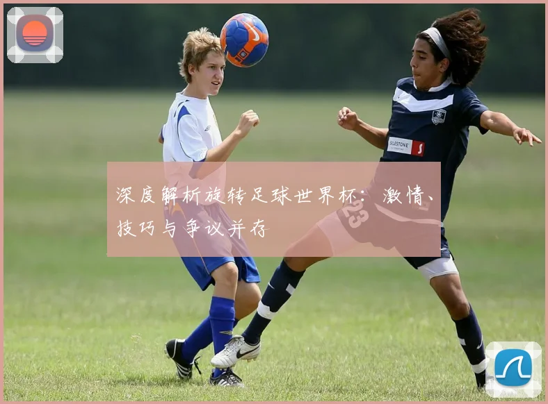 深度解析旋转足球世界杯：激情、技巧与争议并存