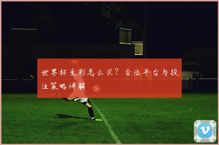 世界杯竞彩怎么买？合法平台与投注策略详解