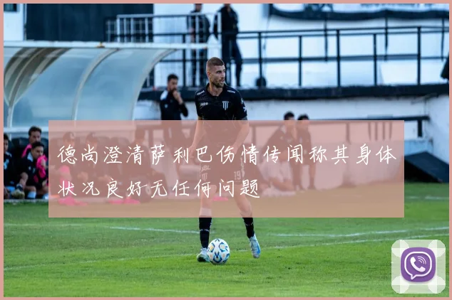德尚澄清萨利巴伤情传闻称其身体状况良好无任何问题