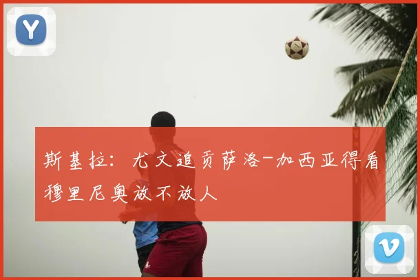 斯基拉：尤文追贡萨洛-加西亚得看穆里尼奥放不放人