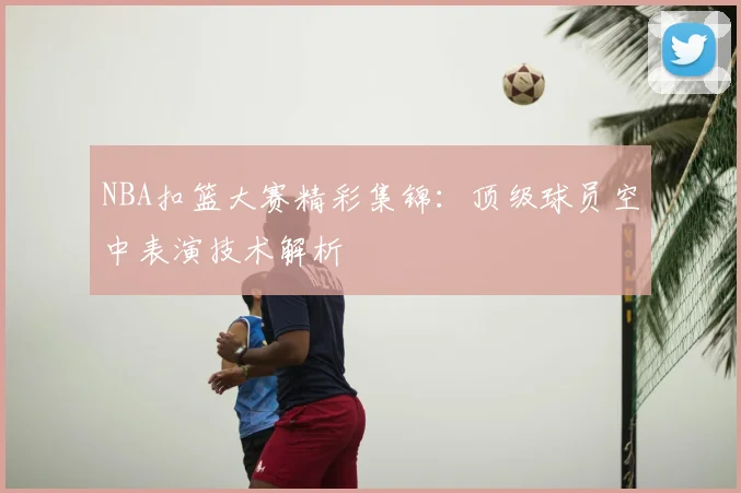 NBA扣篮大赛精彩集锦：顶级球员空中表演技术解析