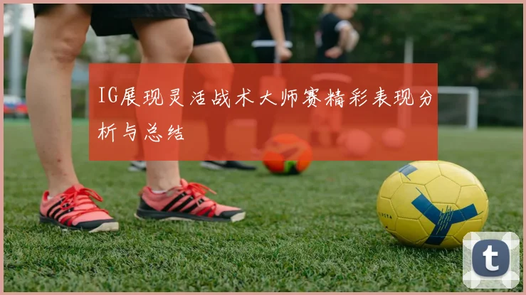 IG展现灵活战术大师赛精彩表现分析与总结