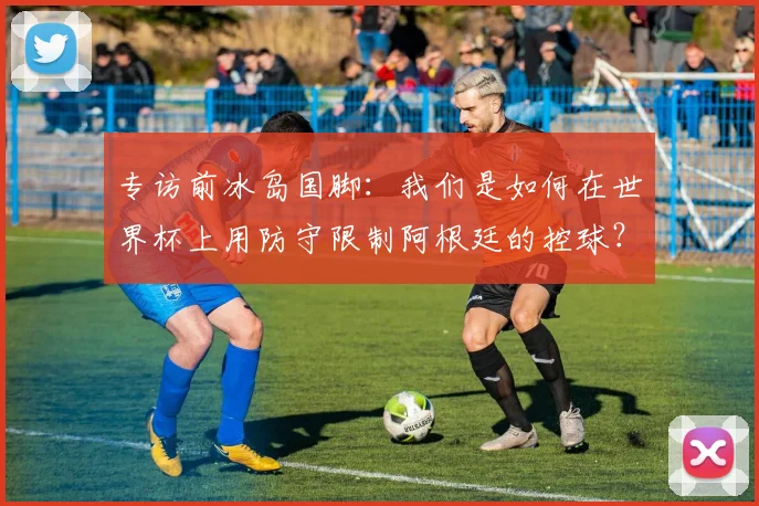 专访前冰岛国脚：我们是如何在世界杯上用防守限制阿根廷的控球？