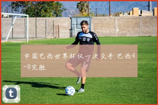 中国巴西世界杯仅一次交手 巴西4-0完胜