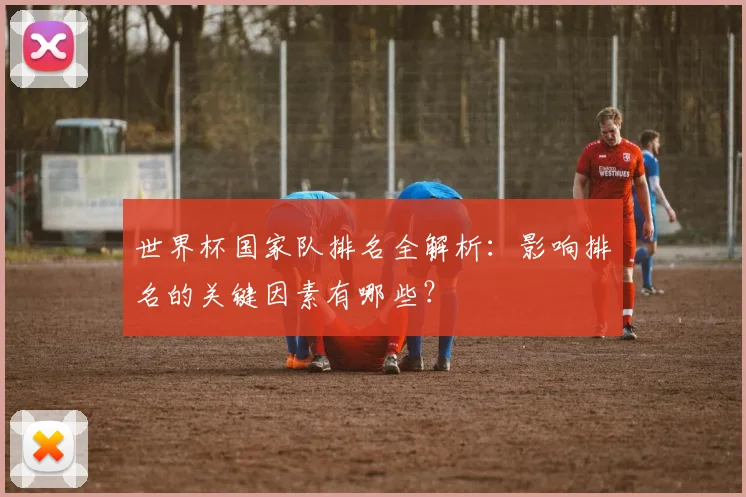 世界杯国家队排名全解析:影响排名的关键因素有哪些?
