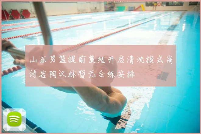 山东男篮提前集结开启清洗模式高诗岩陶汉林暂无合练安排