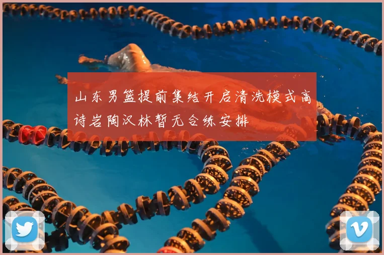 山东男篮提前集结开启清洗模式高诗岩陶汉林暂无合练安排