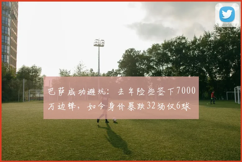 巴萨成功避坑：去年险些签下7000万边锋，如今身价暴跌32场仅6球