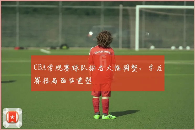 CBA常规赛球队排名大幅调整，季后赛格局面临重塑