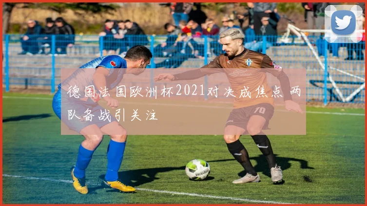 德国法国欧洲杯2021对决成焦点 两队备战引关注