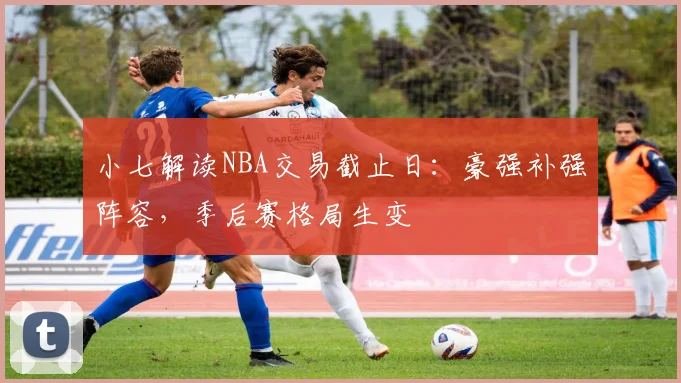 小七解读NBA交易截止日:豪强补强阵容,季后赛格局生变