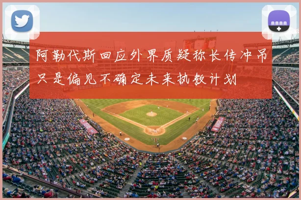 阿勒代斯回应外界质疑称长传冲吊只是偏见不确定未来执教计划