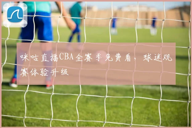 咪咕直播CBA全赛季免费看,球迷观赛体验升级