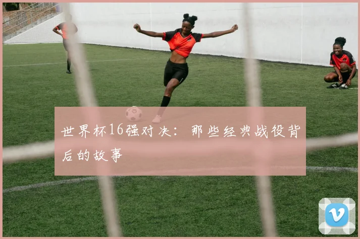 世界杯16强对决：那些经典战役背后的故事