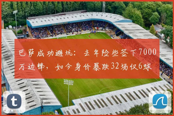 巴萨成功避坑:去年险些签下7000万边锋,如今身价暴跌32场仅6球