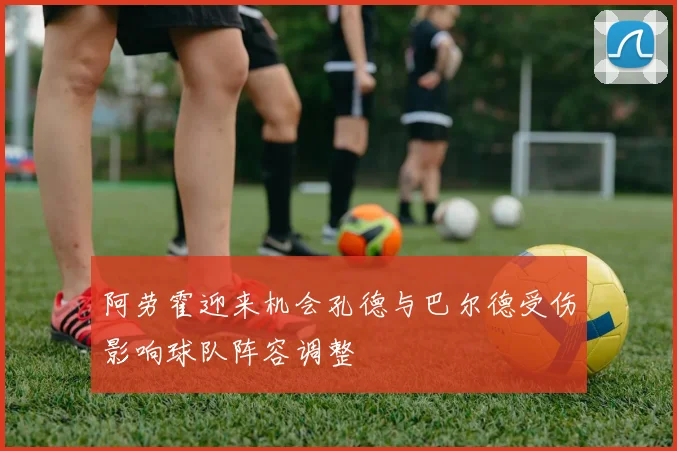 阿劳霍迎来机会孔德与巴尔德受伤影响球队阵容调整